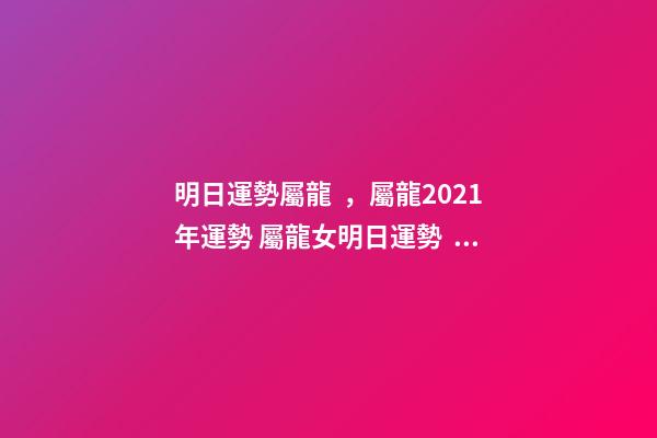 明日運勢屬龍，屬龍2021年運勢 屬龍女明日運勢，屬龍的人明天的運勢和財運？